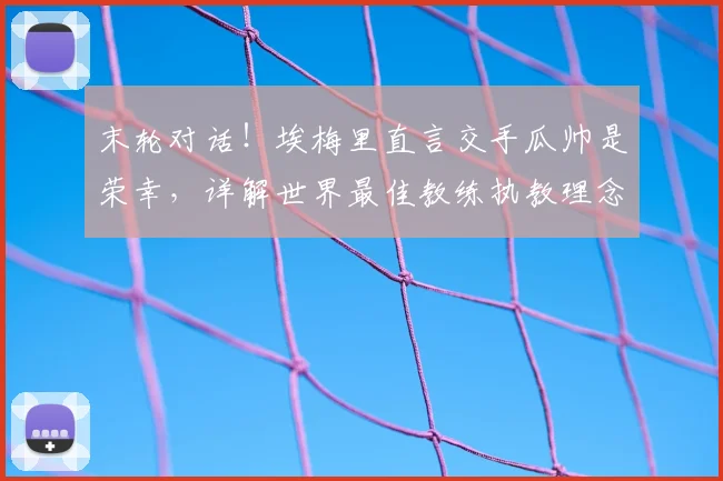 末轮对话！埃梅里直言交手瓜帅是荣幸，详解世界最佳教练执教理念