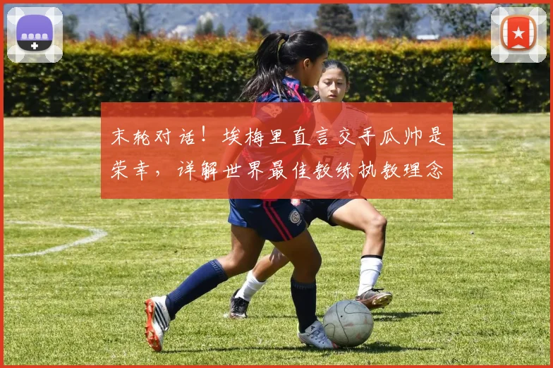 末轮对话!埃梅里直言交手瓜帅是荣幸,详解世界最佳教练执教理念