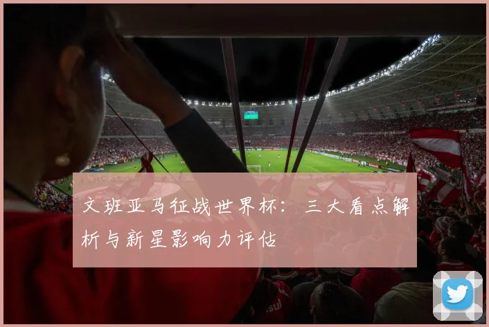 文班亚马征战世界杯:三大看点解析与新星影响力评估
