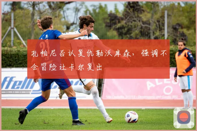 孔帕尼否认复仇勒沃库森,强调不会冒险让卡尔复出