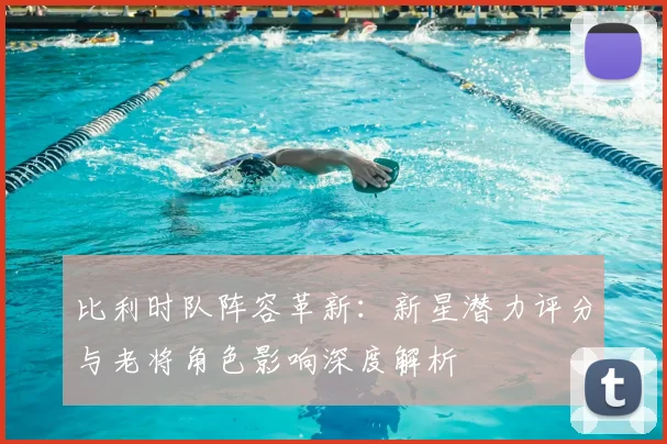 比利时队阵容革新:新星潜力评分与老将角色影响深度解析