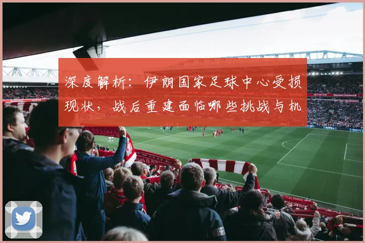 深度解析:伊朗国家足球中心受损现状,战后重建面临哪些挑战与机遇?