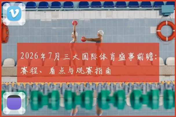 2026年7月三大国际体育盛事前瞻:赛程、看点与观赛指南