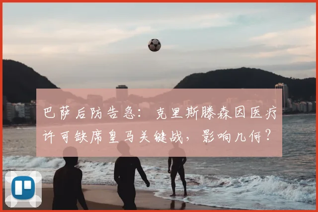 巴萨后防告急:克里斯滕森因医疗许可缺席皇马关键战,影响几何?
